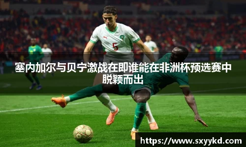 塞内加尔与贝宁激战在即谁能在非洲杯预选赛中脱颖而出